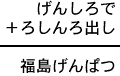 げんしろで＋ろしんろ出し＝福島げんぱつ