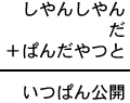 しやんしやん＋だ＋ぱんだやつと＝いつぱん公開